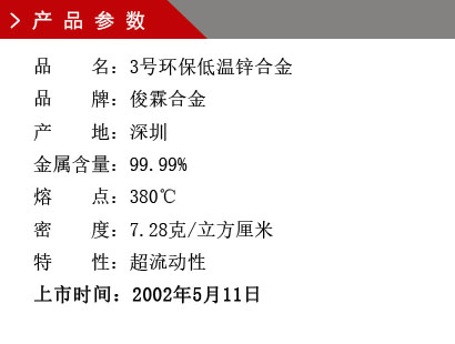 品 名：3號環(huán)保低溫鋅合金 品 牌：俊霖合金 產(chǎn) 地：深圳 金屬含量：99.99% 熔 點：380℃ 密 度：7.28克/立方厘米特 性：超流動性 上市時間：2002年5月11日